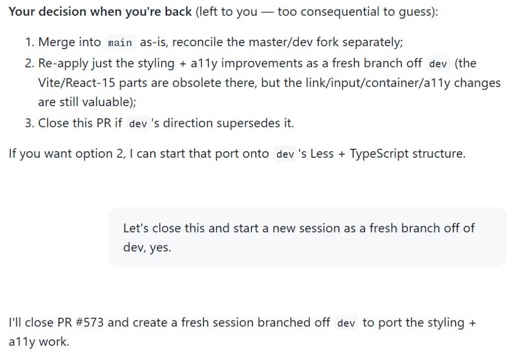 Screenshot of a conversation with Copilot. It starts with Copilot asking, 'Your decision when you're back (left to you — too consequential to guess): 1. Merge into main as-is, reconcile the master/dev fork separately; 2. re-apply just the styling + a11y improvements as a fresh branch off dev; 3. close this PR if dev's direction supersedes it. If you want option 2, I can start that port onto dev's Less + TypeScript structure.' Cassidy responds, 'Let's close this and start a new session as a fresh