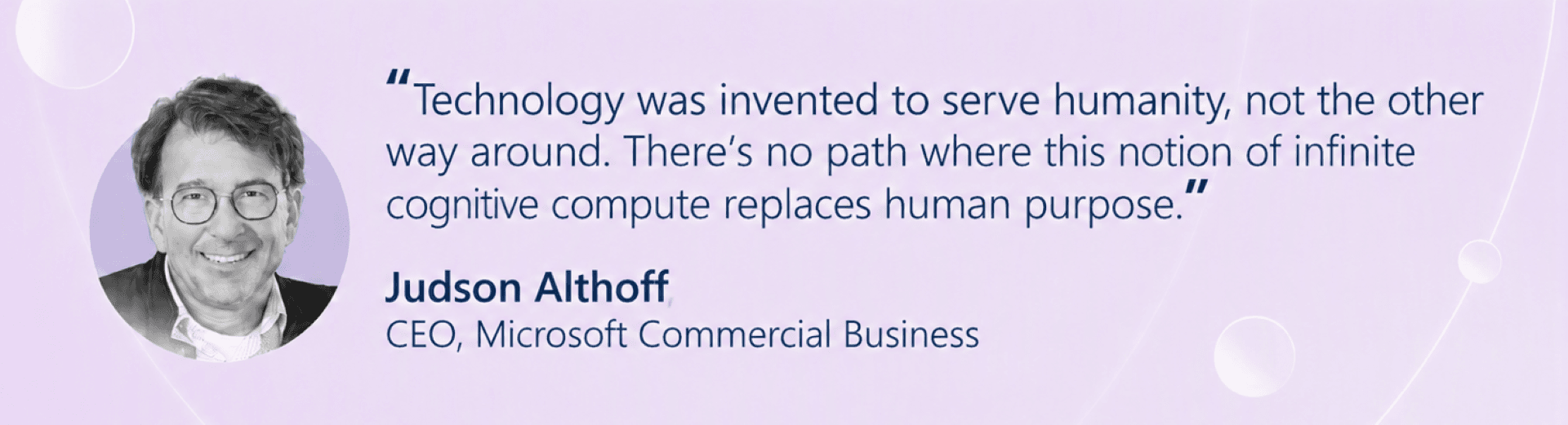 Quote from Judson Althoff, CEO of Microsoft Commercial Business: “Technology was invented to serve humanity, not the other way around. There’s no path where somehow this notion of infinite cognitive compute replaces human purpose.”